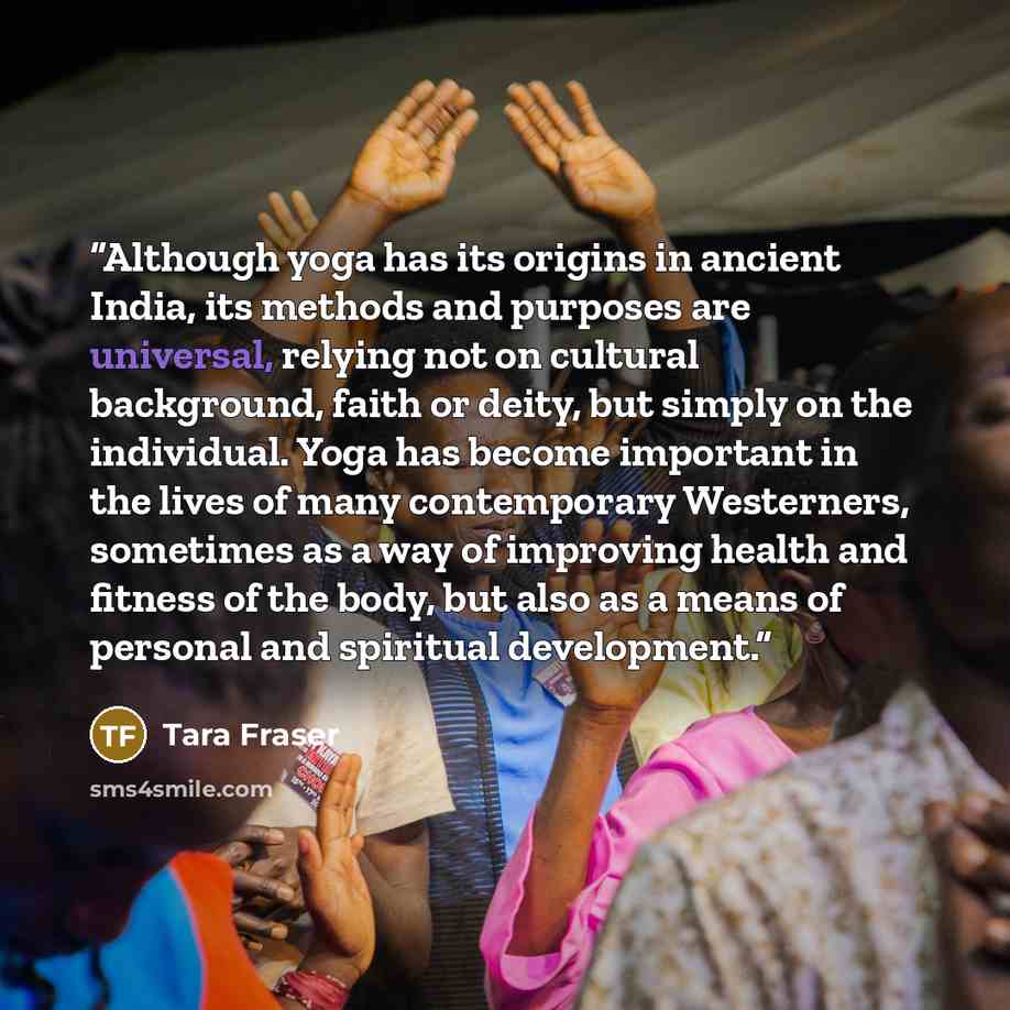 “Although yoga has its origins in ancient India, its methods and purposes are universal, relying not on cultural background, faith or deity, but simply on the individual. Yoga has become important in the lives of many contemporary Westerners, sometimes as a way of improving health and fitness of…” quote by Tara Fraser