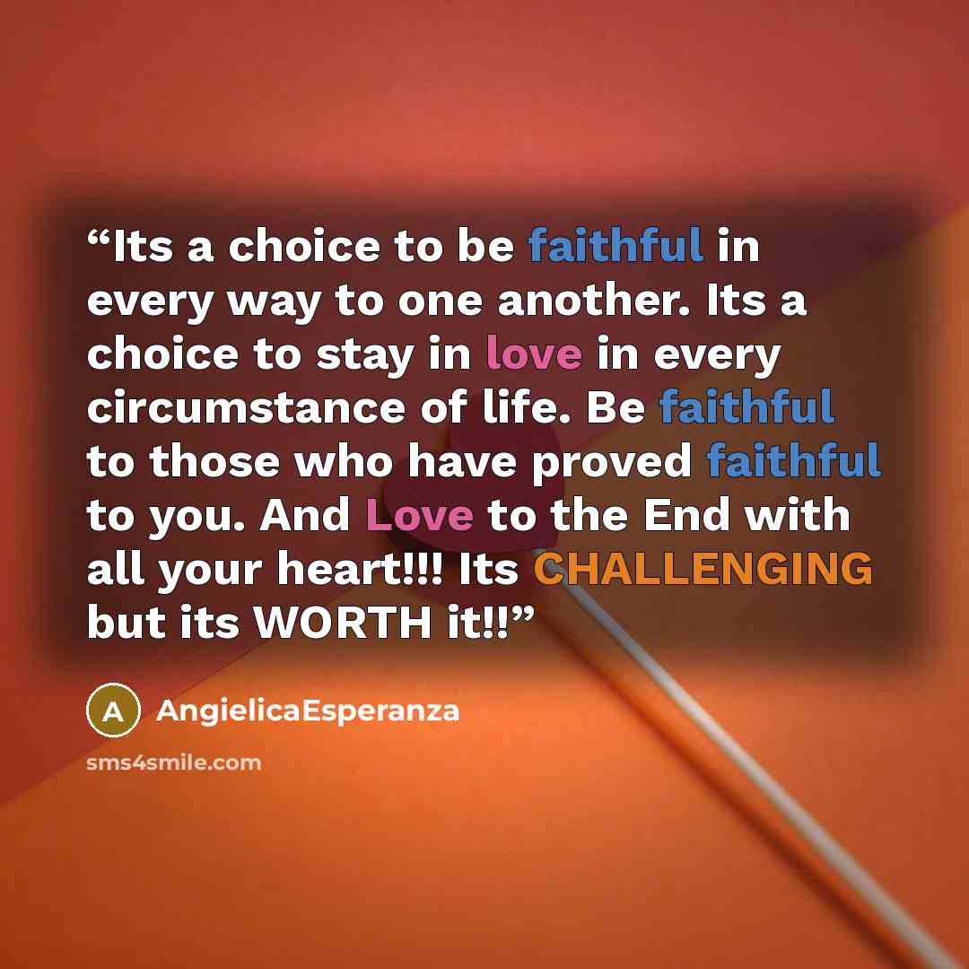 “Its a choice to be faithful in every way to one another. Its a choice to stay in love in every circumstance of life. Be faithful to those who have proved faithful to you. And Love to the End with all your heart!!! Its CHALLENGING but its WORTH it!!” quote by AngielicaEsperanza