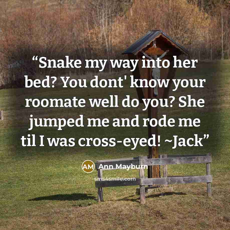 “Snake my way into her bed? You dont' know your roomate well do you? She jumped me and rode me til I was cross-eyed! ~Jack” quote by Ann Mayburn