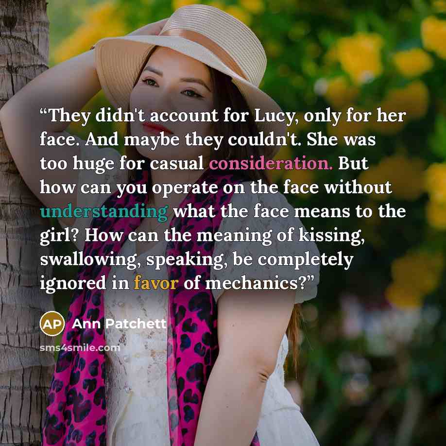 “They didn't account for Lucy, only for her face. And maybe they couldn't. She was too huge for casual consideration. But how can you operate on the face without understanding what the face means to the girl? How can the meaning of kissing, swallowing, speaking, be completely ignored in favor of…” quote by Ann Patchett