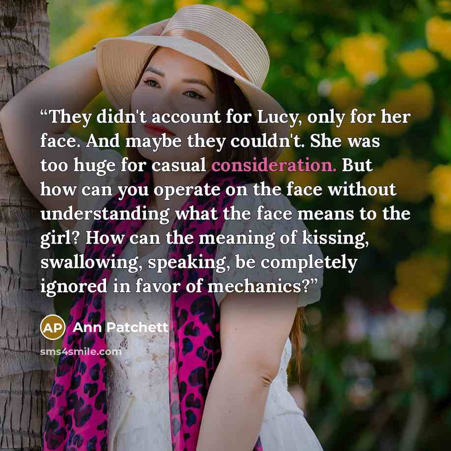 “They didn't account for Lucy, only for her face. And maybe they couldn't. She was too huge for casual consideration. But how can you operate on the face without understanding what the face means to the girl? How can the meaning of kissing, swallowing, speaking, be completely ignored in favor of…” quote by Ann Patchett