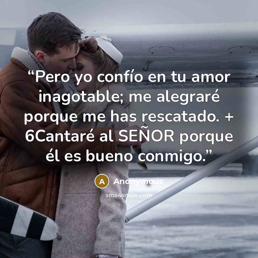 “Pero yo confío en tu amor inagotable; me alegraré porque me has rescatado. + 6Cantaré al SEÑOR porque él es bueno conmigo.” quote by Anonymous