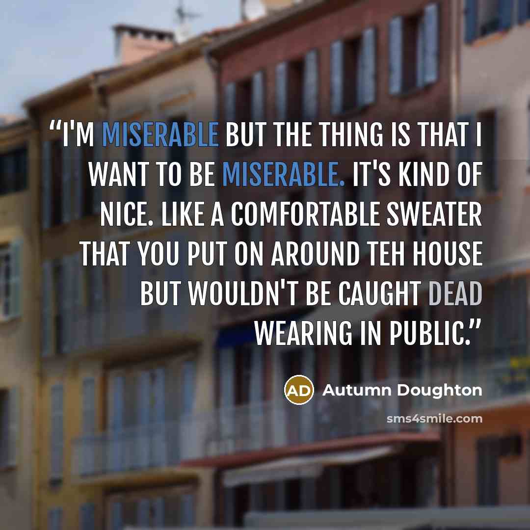 “I'm miserable but the thing is that I want to be miserable. It's kind of nice. Like a comfortable sweater that you put on around teh house but wouldn't be caught dead wearing in public.” quote by Autumn Doughton