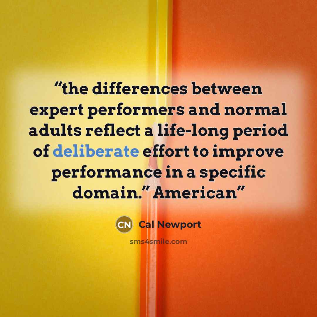“the differences between expert performers and normal adults reflect a life-long period of deliberate effort to improve performance in a specific domain.” American” quote by Cal Newport