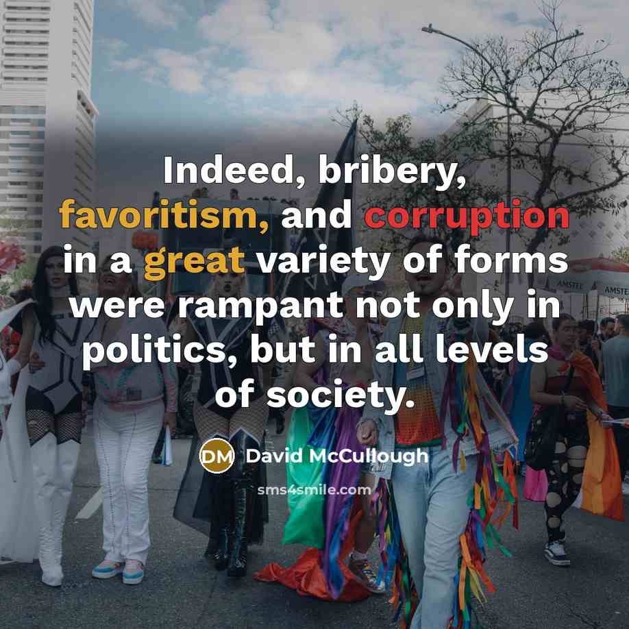 “Indeed, bribery, favoritism, and corruption in a great variety of forms were rampant not only in politics, but in all levels of society.” quote by David McCullough