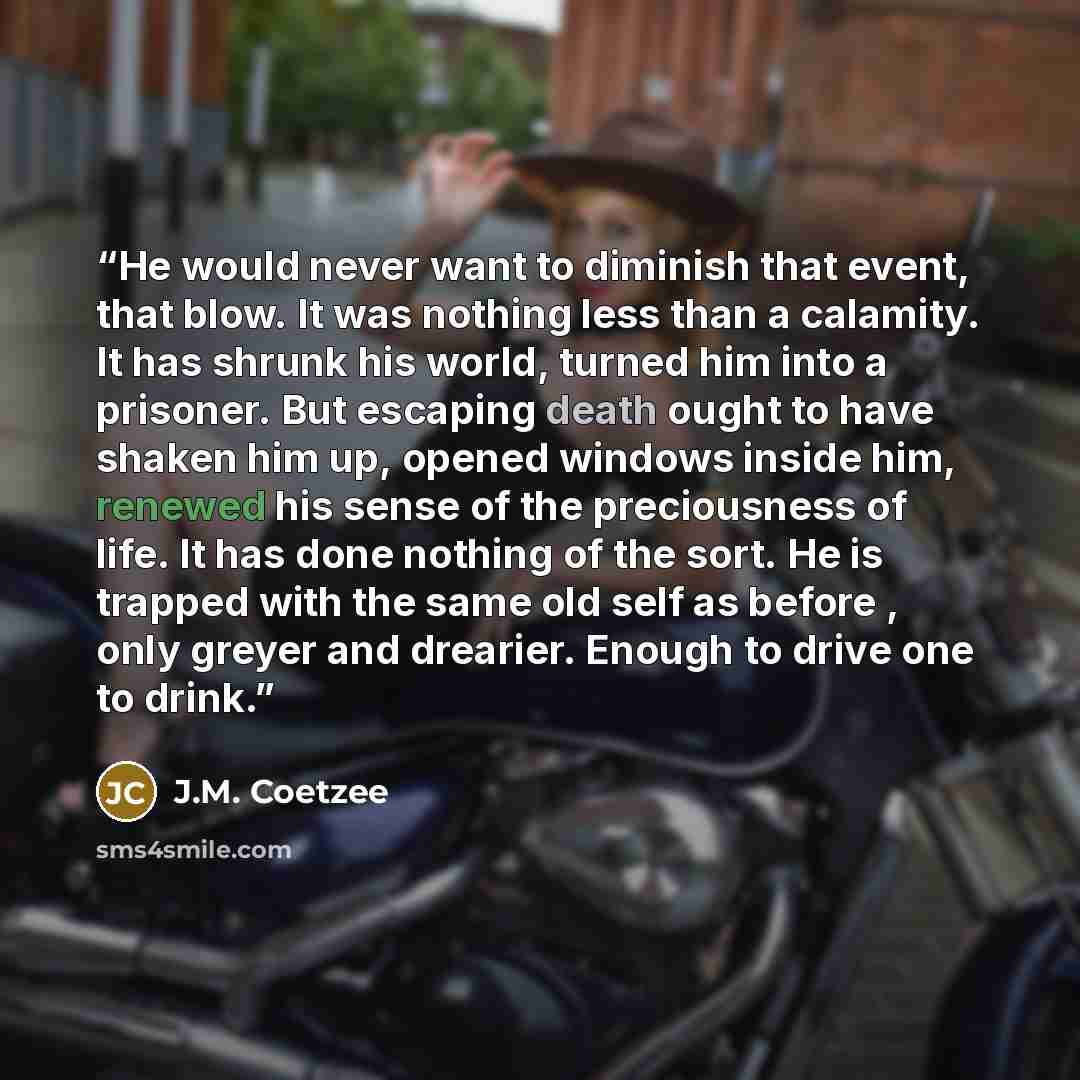 “He would never want to diminish that event, that blow. It was nothing less than a calamity. It has shrunk his world, turned him into a prisoner. But escaping death ought to have shaken him up, opened windows inside him, renewed his sense of the preciousness of life. It has done nothing of the…” quote by J.M. Coetzee