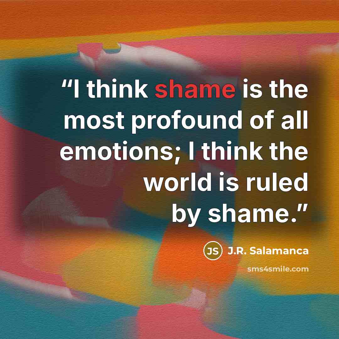 “I think shame is the most profound of all emotions; I think the world is ruled by shame.” quote by J.R. Salamanca