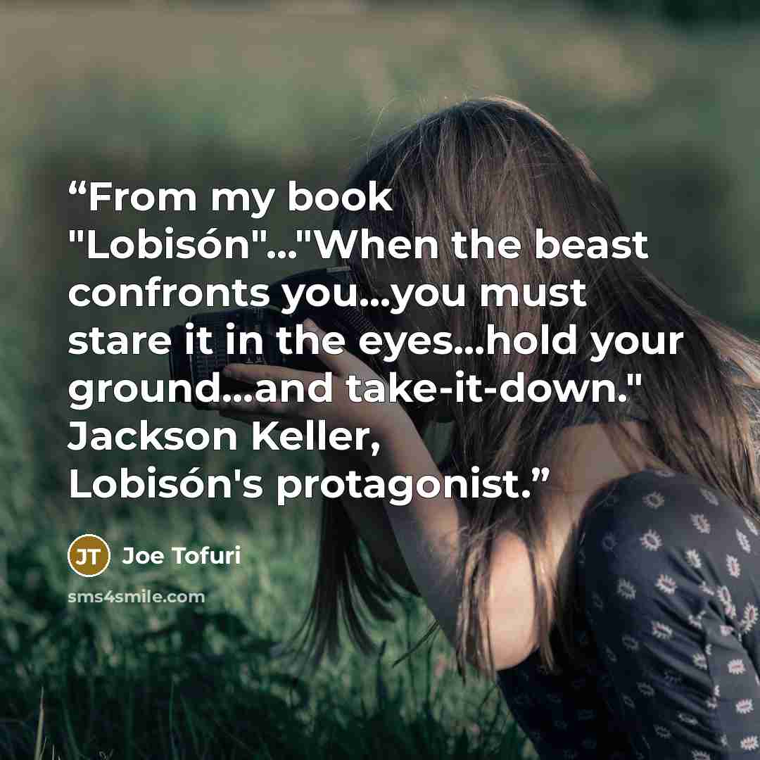 “From my book "Lobisón"..."When the beast confronts you...you must stare it in the eyes...hold your ground...and take-it-down." Jackson Keller, Lobisón's protagonist.” quote by Joe Tofuri