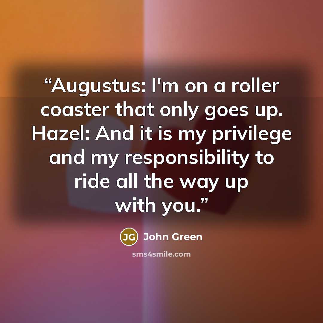 “Augustus: I'm on a roller coaster that only goes up. Hazel: And it is my privilege and my responsibility to ride all the way up with you.” quote by John Green
