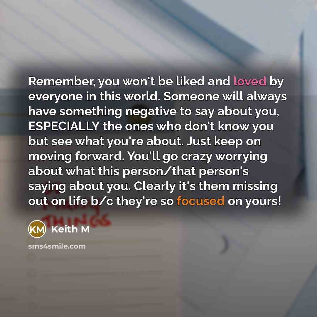 “Remember, you won't be liked and loved by everyone in this world. Someone will always have something negative to say about you, ESPECIALLY the ones who don't know you but see what you're about. Just keep on moving forward. You'll go crazy worrying about what this person/that person's saying about…” quote by Keith M