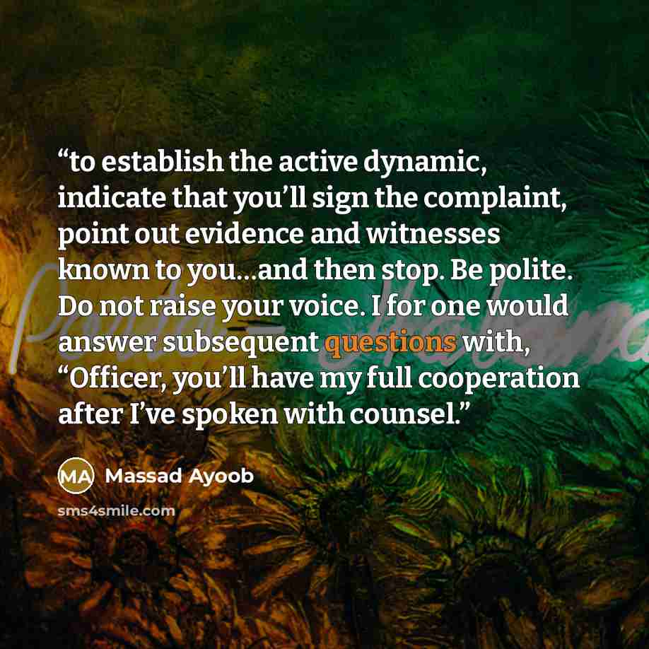 “to establish the active dynamic, indicate that you’ll sign the complaint, point out evidence and witnesses known to you…and then stop. Be polite. Do not raise your voice. I for one would answer subsequent questions with, “Officer, you’ll have my full cooperation after I’ve spoken with counsel.” quote by Massad Ayoob