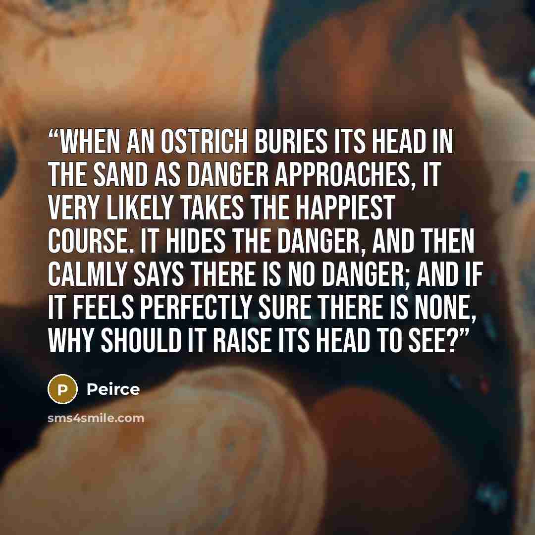 “When an ostrich buries its head in the sand as danger approaches, it very likely takes the happiest course. It hides the danger, and then calmly says there is no danger; and if it feels perfectly sure there is none, why should it raise its head to see?” quote by Peirce