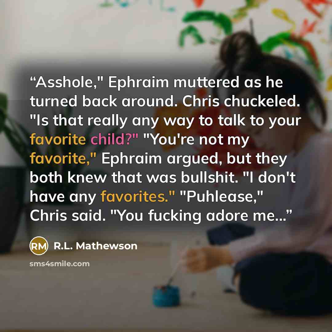 “Asshole," Ephraim muttered as he turned back around. Chris chuckeled. "Is that really any way to talk to your favorite child?" "You're not my favorite," Ephraim argued, but they both knew that was bullshit. "I don't have any favorites." "Puhlease," Chris said. "You fucking adore me...” quote by R.L. Mathewson