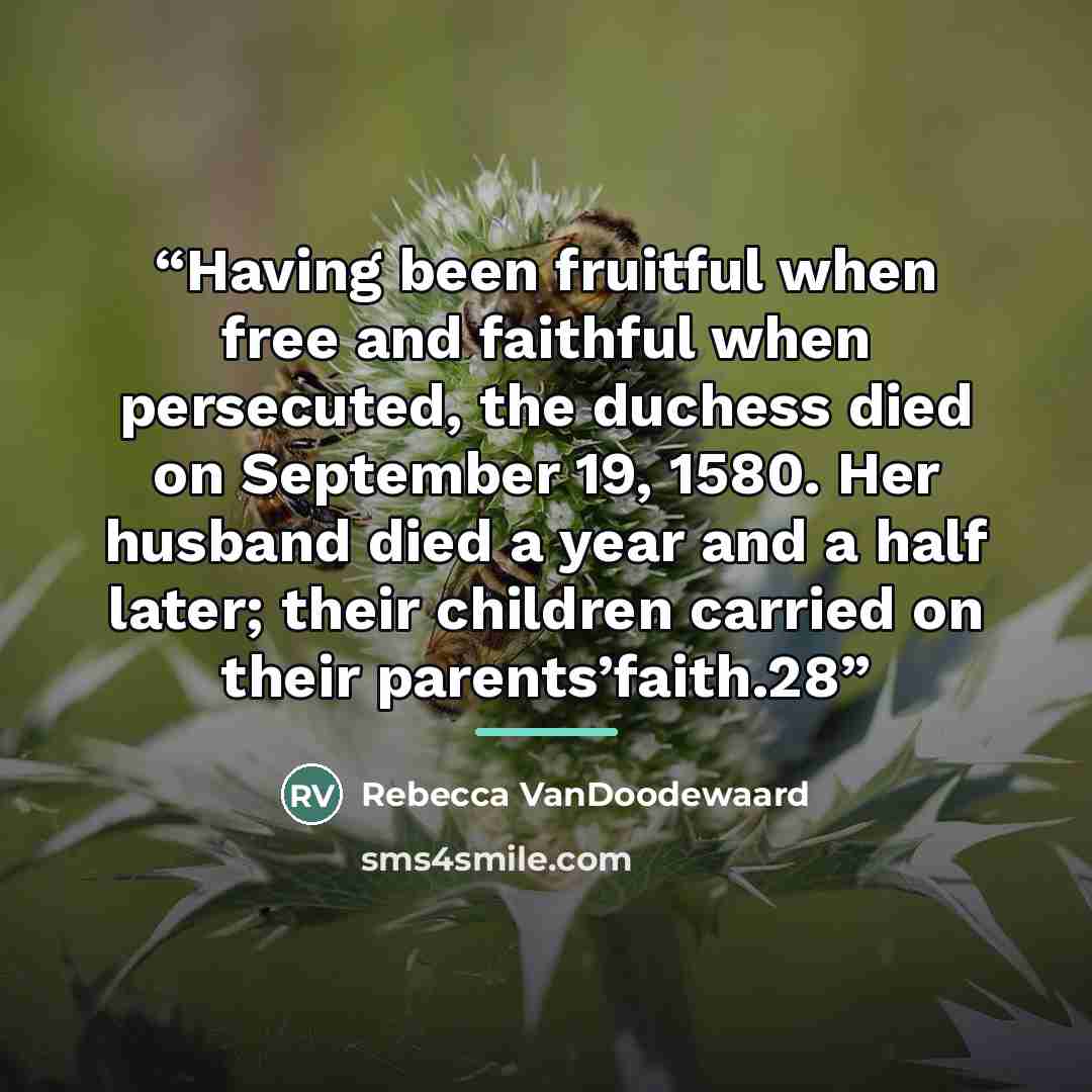 “Having been fruitful when free and faithful when persecuted, the duchess died on September 19, 1580. Her husband died a year and a half later; their children carried on their parents’faith.28” quote by Rebecca VanDoodewaard