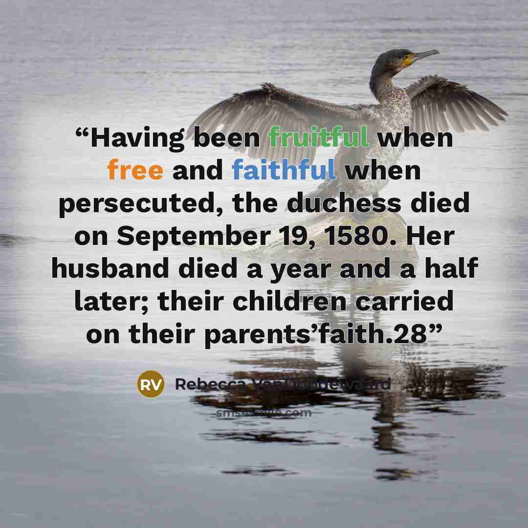 “Having been fruitful when free and faithful when persecuted, the duchess died on September 19, 1580. Her husband died a year and a half later; their children carried on their parents’faith.28” quote by Rebecca VanDoodewaard