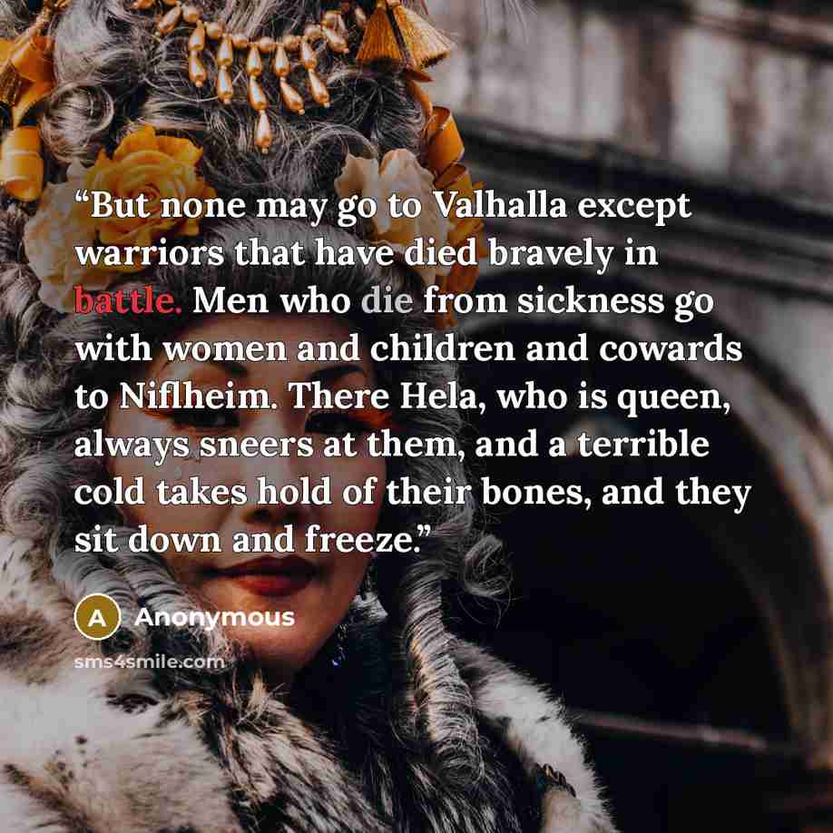 “But none may go to Valhalla except warriors that have died bravely in battle. Men who die from sickness go with women and children and cowards to Niflheim. There Hela, who is queen, always sneers at them, and a terrible cold takes hold of their bones, and they sit down and freeze.” quote by Anonymous