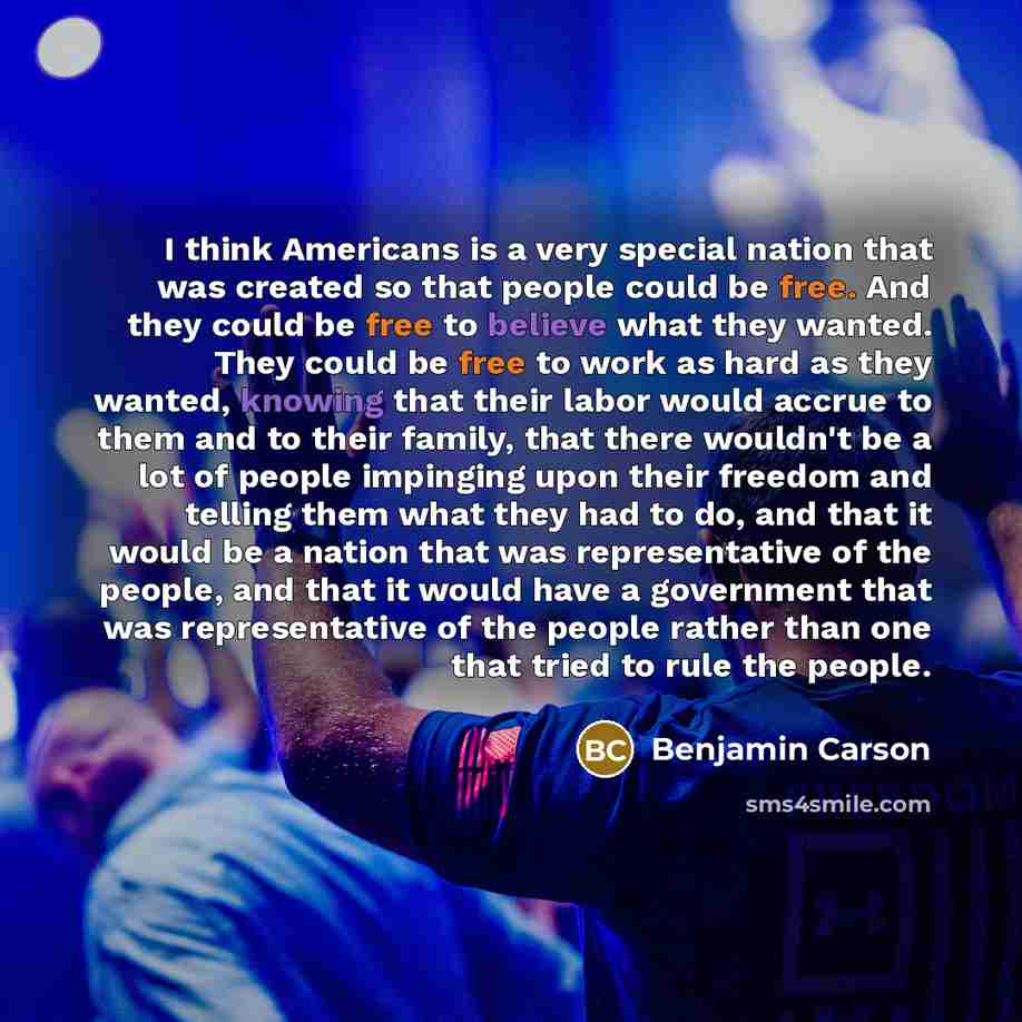 “I think Americans is a very special nation that was created so that people could be free. And they could be free to believe what they wanted. They could be free to work as hard as they wanted, knowing that their labor would accrue to them and to their family, that there wouldn't be a lot of people…” quote by Benjamin Carson