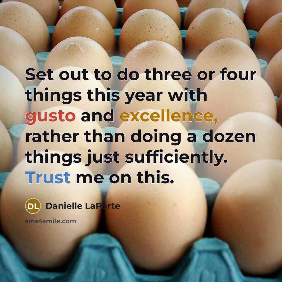 “Set out to do three or four things this year with gusto and excellence, rather than doing a dozen things just sufficiently. Trust me on this.” quote by Danielle LaPorte