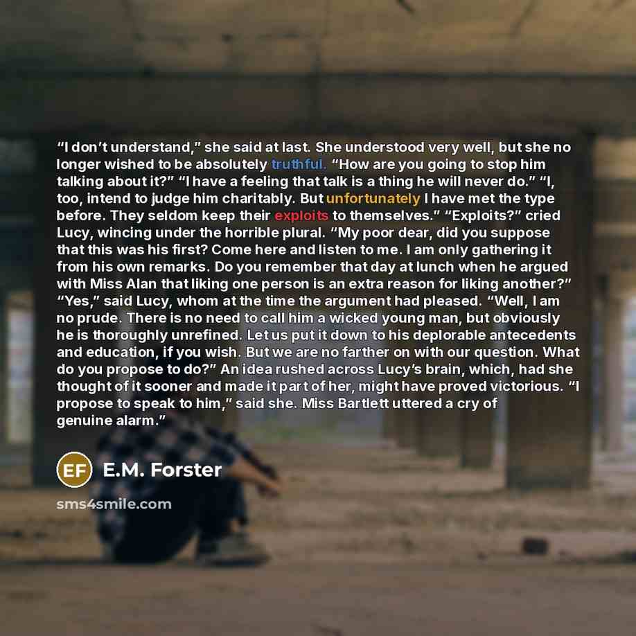 “I don’t understand,” she said at last. She understood very well, but she no longer wished to be absolutely truthful. “How are you going to stop him talking about it?” “I have a feeling that talk is a thing he will never do.” “I, too, intend to judge him charitably. But unfortunately I have met the…” quote by E.M. Forster