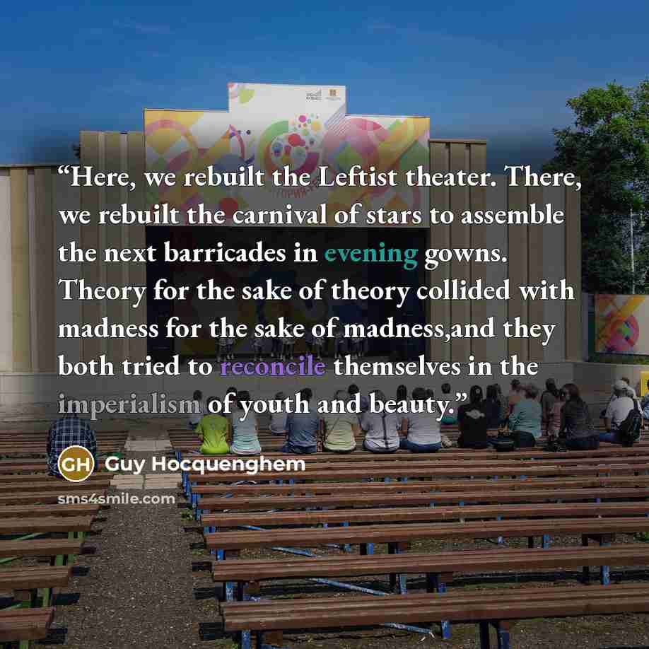 “Here, we rebuilt the Leftist theater. There, we rebuilt the carnival of stars to assemble the next barricades in evening gowns. Theory for the sake of theory collided with madness for the sake of madness,and they both tried to reconcile themselves in the imperialism of youth and beauty.” quote by Guy Hocquenghem