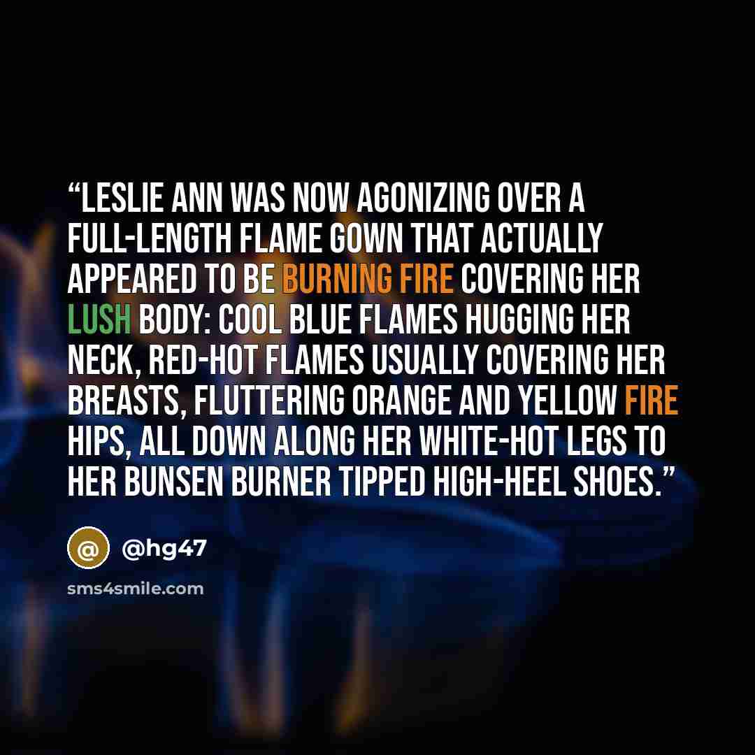 “Leslie Ann was now agonizing over a full-length Flame gown that actually appeared to be burning fire covering her lush body: cool blue flames hugging her neck, red-hot flames usually covering her breasts, fluttering orange and yellow fire hips, all down along her white-hot legs to her Bunsen…” quote by @hg47