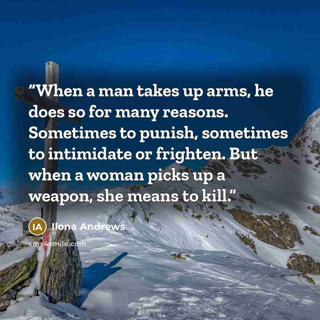 “When a man takes up arms, he does so for many reasons. Sometimes to punish, sometimes to intimidate or frighten. But when a woman picks up a weapon, she means to kill.” quote by Ilona Andrews