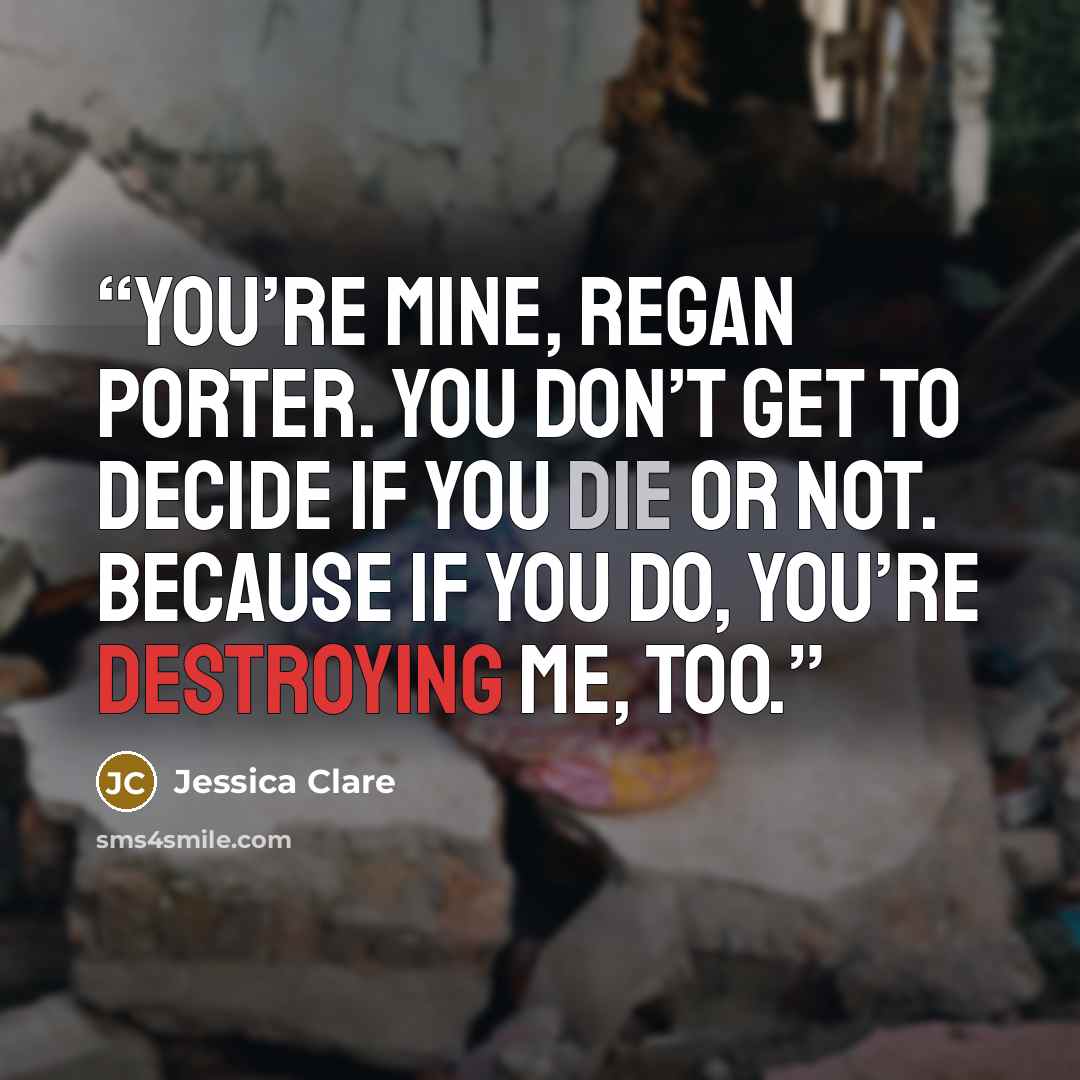 “You’re mine, Regan Porter. You don’t get to decide if you die or not. Because if you do, you’re destroying me, too.” quote by Jessica Clare