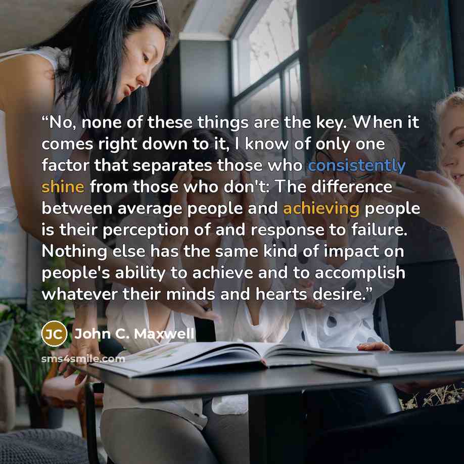 “No, none of these things are the key. When it comes right down to it, I know of only one factor that separates those who consistently shine from those who don't: The difference between average people and achieving people is their perception of and response to failure. Nothing else has the same…” quote by John C. Maxwell