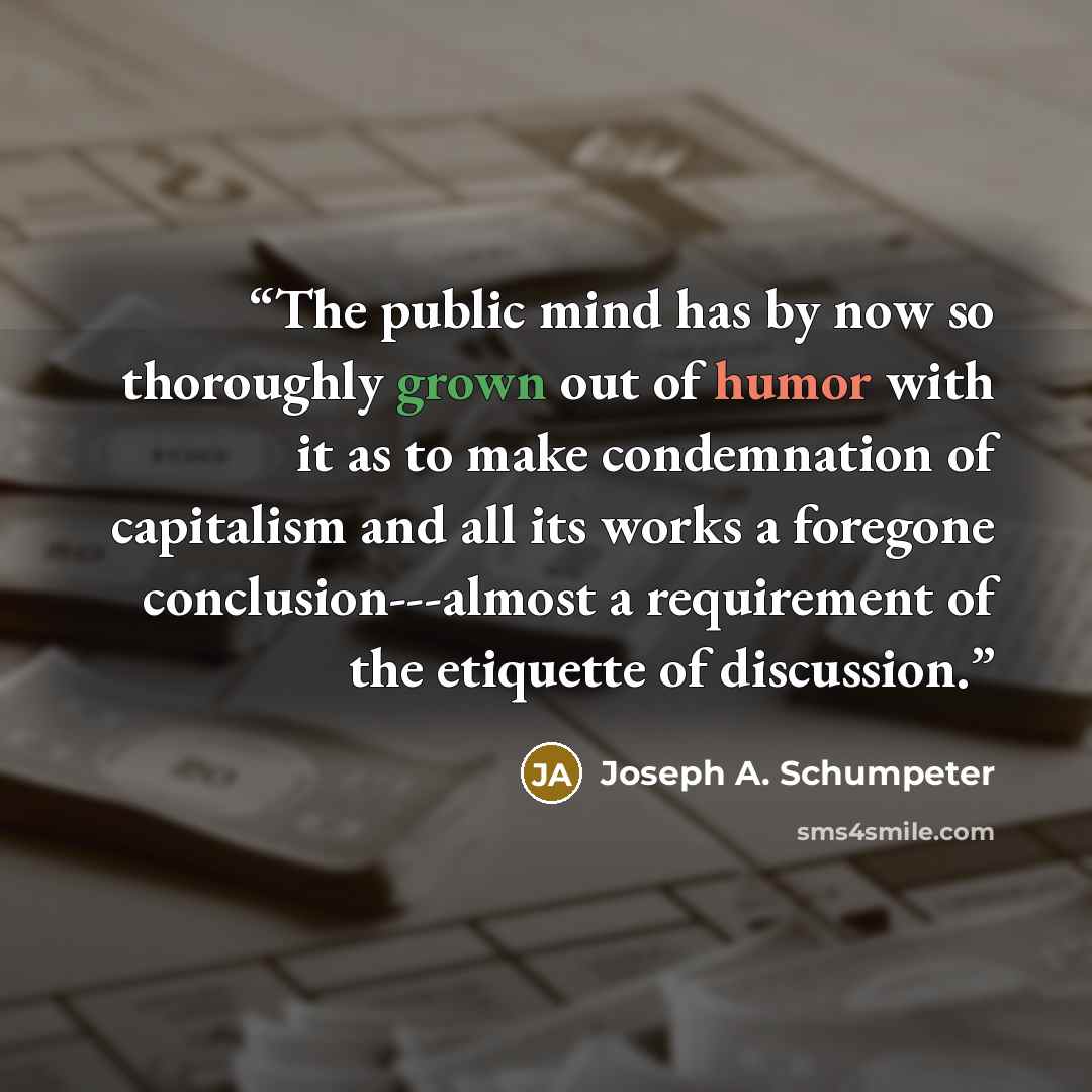“The public mind has by now so thoroughly grown out of humor with it as to make condemnation of capitalism and all its works a foregone conclusion---almost a requirement of the etiquette of discussion.” quote by Joseph A. Schumpeter