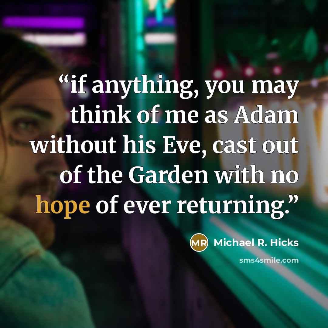 “if anything, you may think of me as Adam without his Eve, cast out of the Garden with no hope of ever returning.” quote by Michael R. Hicks