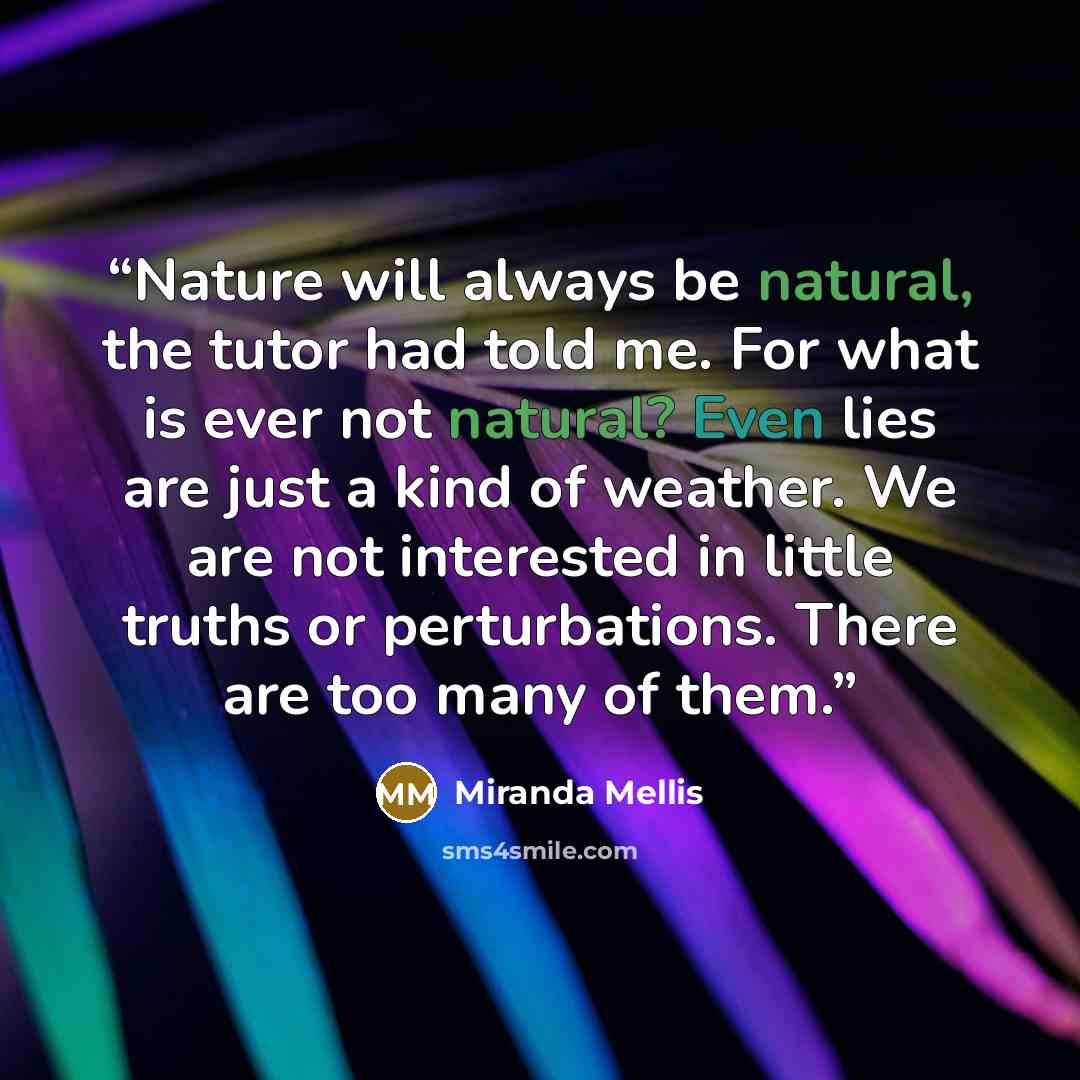 “Nature will always be natural, the tutor had told me. For what is ever not natural? Even lies are just a kind of weather. We are not interested in little truths or perturbations. There are too many of them.” quote by Miranda Mellis