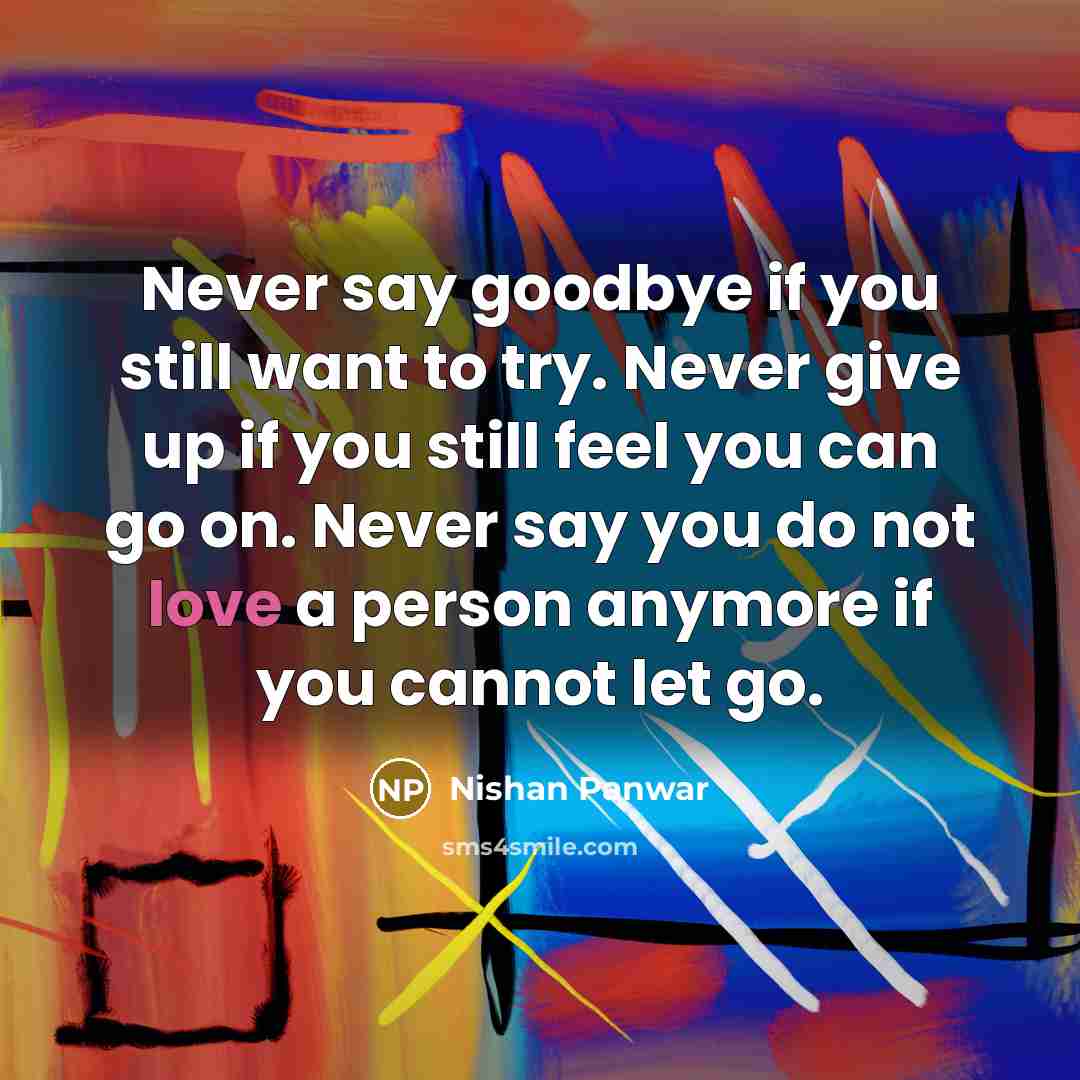 “Never say goodbye if you still want to try. Never give up if you still feel you can go on. Never say you do not love a person anymore if you cannot let go.” quote by Nishan Panwar