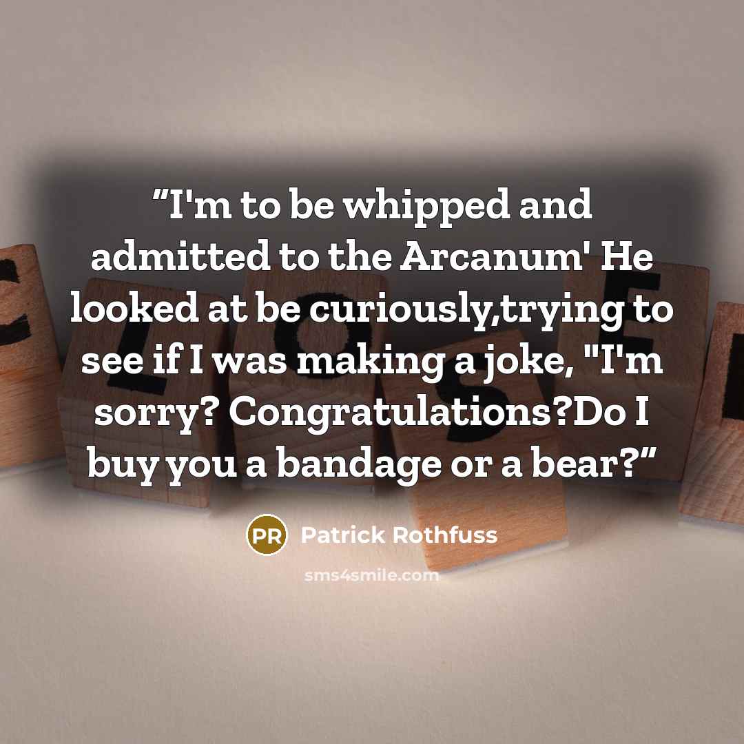 “I'm to be whipped and admitted to the Arcanum' He looked at be curiously,trying to see if I was making a joke, "I'm sorry? Congratulations?Do I buy you a bandage or a bear?” quote by Patrick Rothfuss