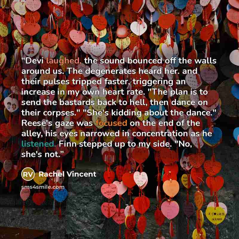 “Devi laughed, the sound bounced off the walls around us. The degenerates heard her. and their pulses tripped faster, triggering an increase in my own heart rate. "The plan is to send the bastards back to hell, then dance on their corpses." "She's kidding about the dance." Reese's gaze was focused…” quote by Rachel Vincent