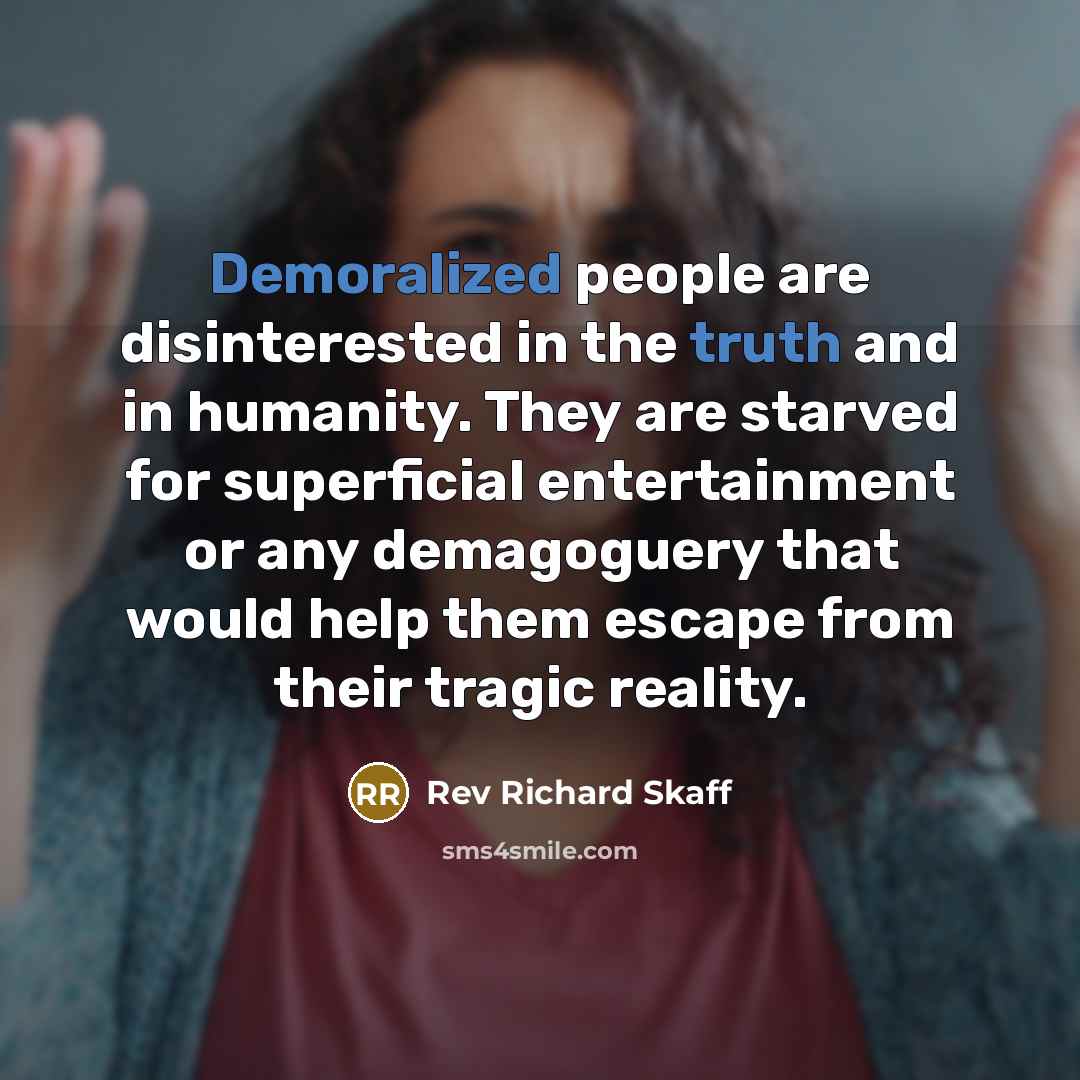 “Demoralized people are disinterested in the truth and in humanity. They are starved for superficial entertainment or any demagoguery that would help them escape from their tragic reality.” quote by Rev Richard Skaff