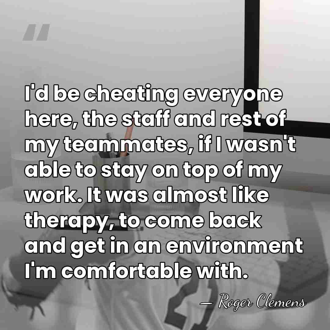 I'd be cheating everyone here, the staff and rest of my teammates,&hellip; - Roger Clemens