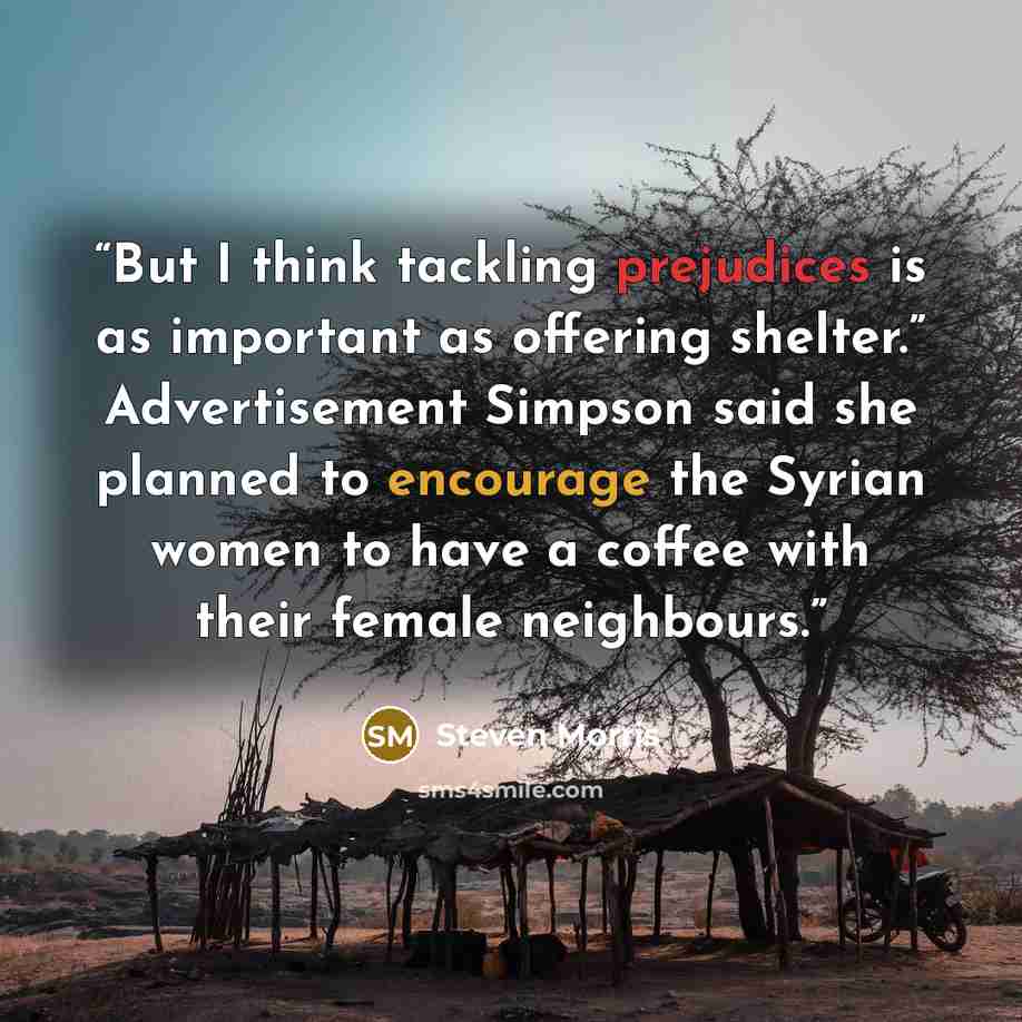 “But I think tackling prejudices is as important as offering shelter.” Advertisement Simpson said she planned to encourage the Syrian women to have a coffee with their female neighbours.” quote by Steven Morris