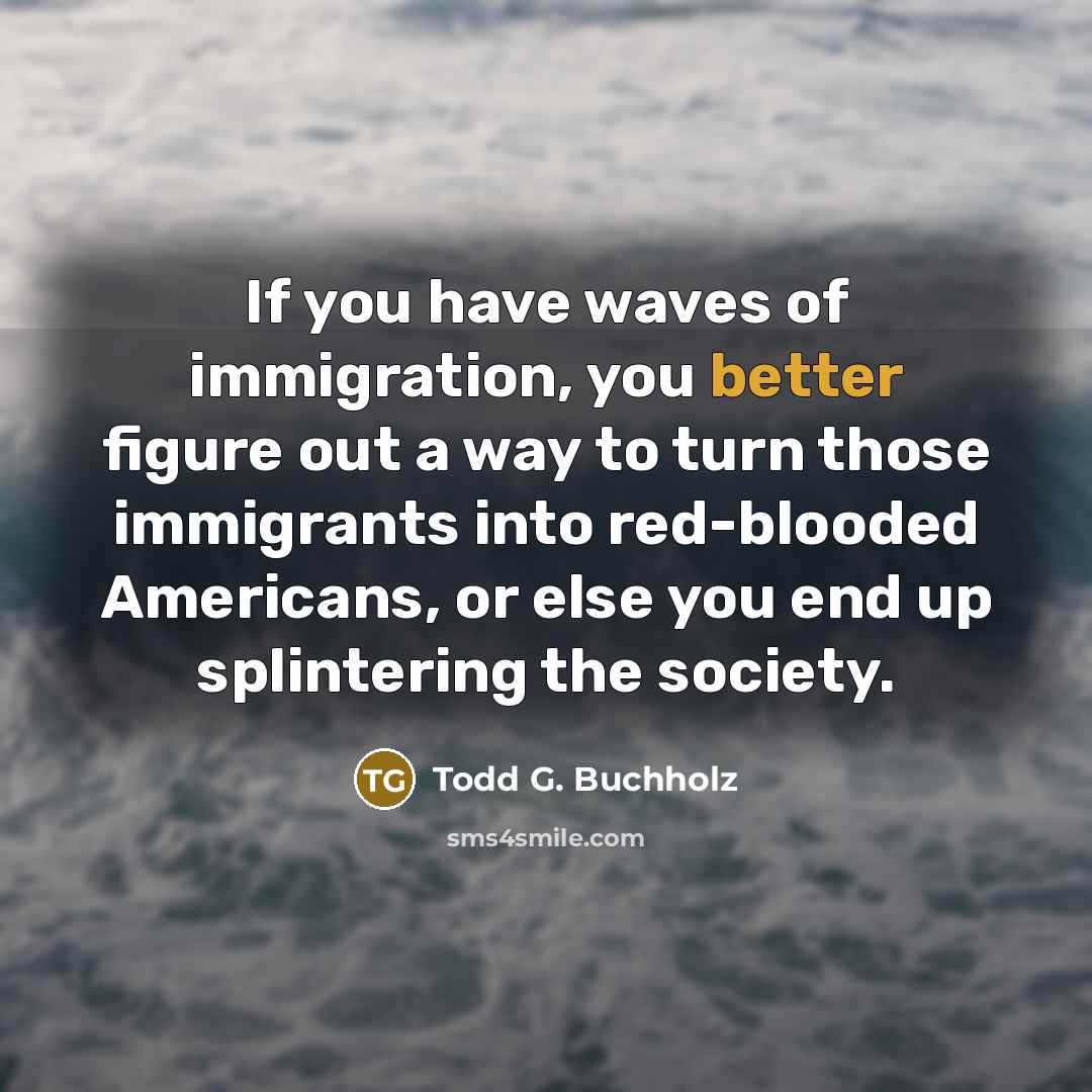 “If you have waves of immigration, you better figure out a way to turn those immigrants into red-blooded Americans, or else you end up splintering the society.” quote by Todd G. Buchholz