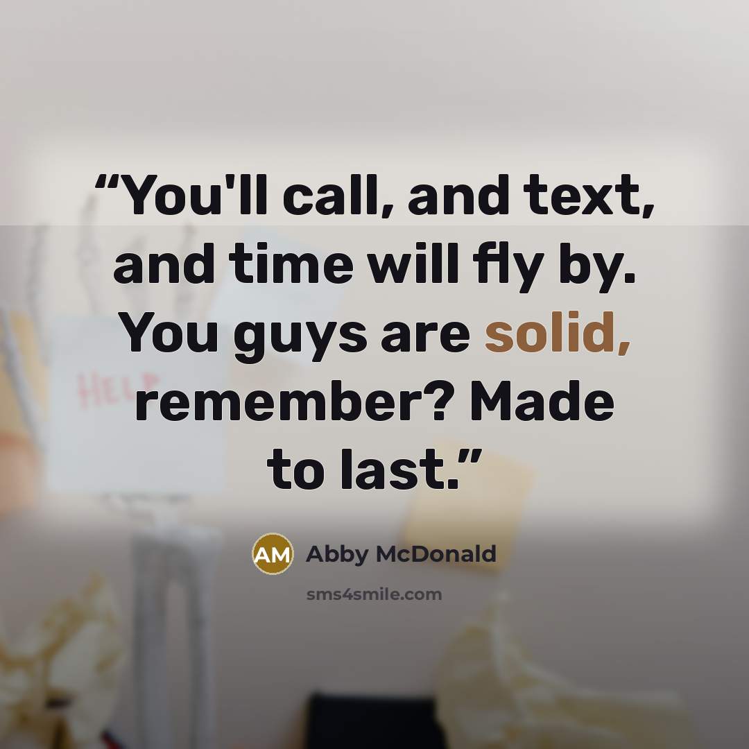 “You'll call, and text, and time will fly by. You guys are solid, remember? Made to last.” quote by Abby McDonald