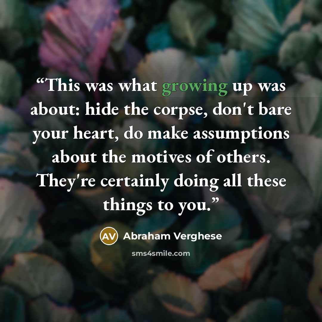“This was what growing up was about: hide the corpse, don't bare your heart, do make assumptions about the motives of others. They're certainly doing all these things to you.” quote by Abraham Verghese