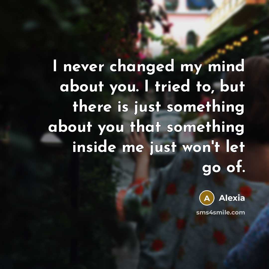 “I never changed my mind about you. I tried to, but there is just something about you that something inside me just won't let go of.” quote by Alexia
