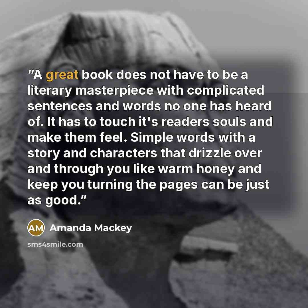 “A great book does not have to be a literary masterpiece with complicated sentences and words no one has heard of. It has to touch it's readers souls and make them feel. Simple words with a story and characters that drizzle over and through you like warm honey and keep you turning the pages can be…” quote by Amanda Mackey