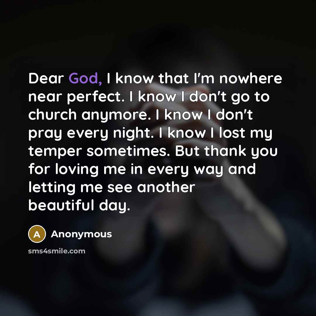 “Dear God, I know that I'm nowhere near perfect. I know I don't go to church anymore. I know I don't pray every night. I know I lost my temper sometimes. But thank you for loving me in every way and letting me see another beautiful day.” quote by Anonymous