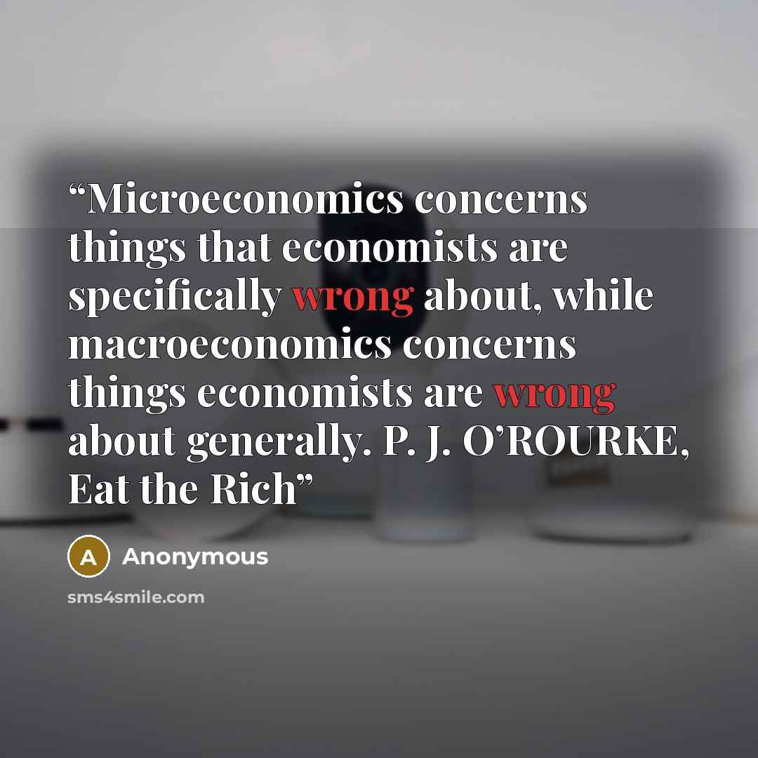 “Microeconomics concerns things that economists are specifically wrong about, while macroeconomics concerns things economists are wrong about generally. P. J. O’ROURKE, Eat the Rich” quote by Anonymous