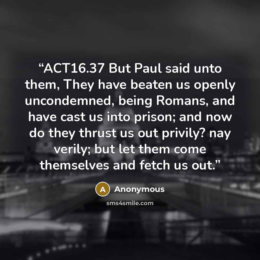 “ACT16.37 But Paul said unto them, They have beaten us openly uncondemned, being Romans, and have cast us into prison; and now do they thrust us out privily? nay verily; but let them come themselves and fetch us out.” quote by Anonymous