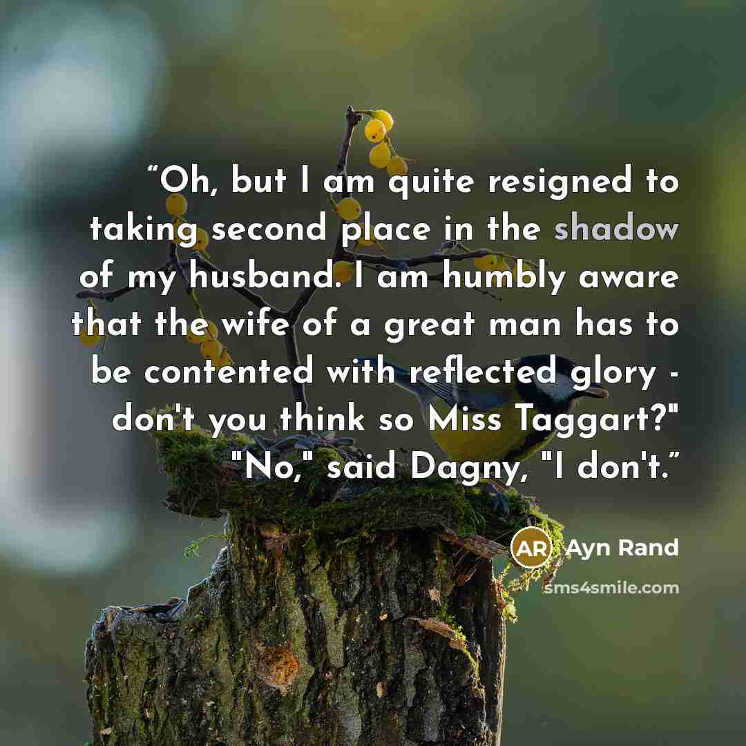 “Oh, but I am quite resigned to taking second place in the shadow of my husband. I am humbly aware that the wife of a great man has to be contented with reflected glory - don't you think so Miss Taggart?" "No," said Dagny, "I don't.” quote by Ayn Rand