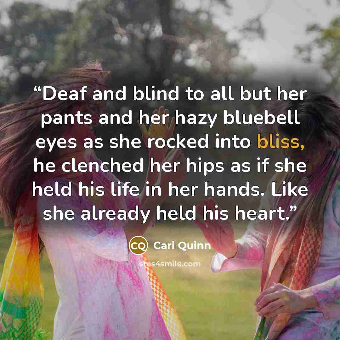 “Deaf and blind to all but her pants and her hazy bluebell eyes as she rocked into bliss, he clenched her hips as if she held his life in her hands. Like she already held his heart.” quote by Cari Quinn