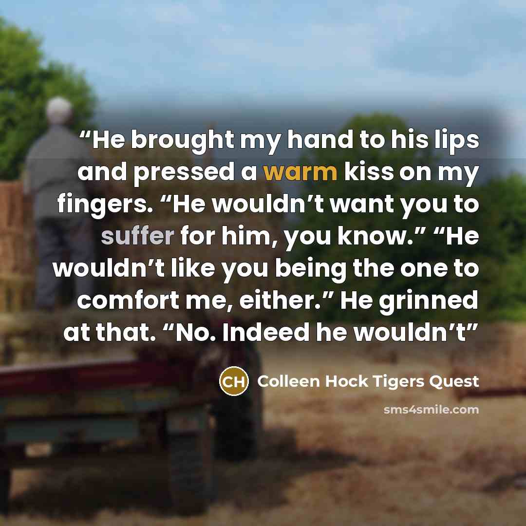 “He brought my hand to his lips and pressed a warm kiss on my fingers. “He wouldn’t want you to suffer for him, you know.” “He wouldn’t like you being the one to comfort me, either.” He grinned at that. “No. Indeed he wouldn’t” quote by Colleen Hock Tigers Quest
