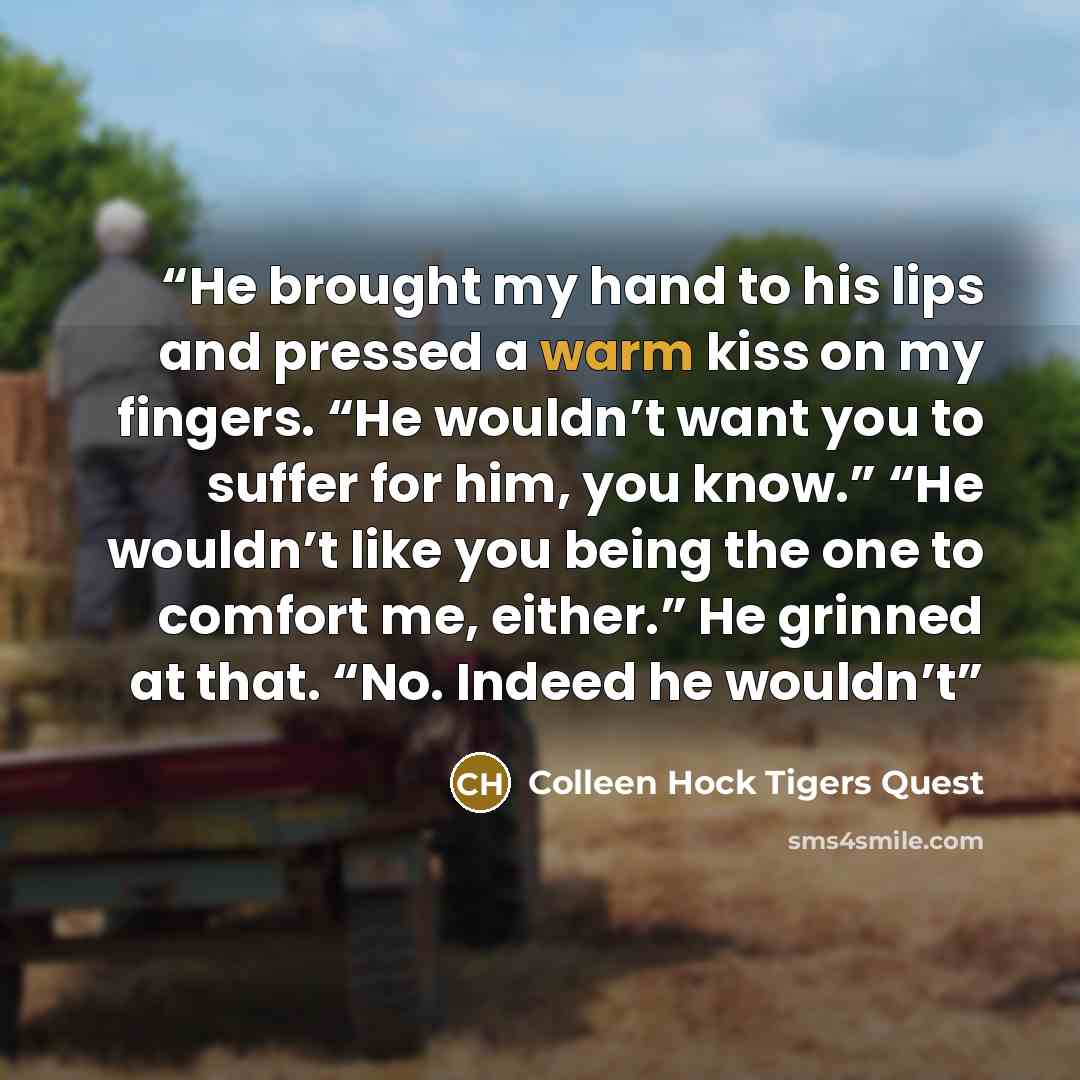 “He brought my hand to his lips and pressed a warm kiss on my fingers. “He wouldn’t want you to suffer for him, you know.” “He wouldn’t like you being the one to comfort me, either.” He grinned at that. “No. Indeed he wouldn’t” quote by Colleen Hock Tigers Quest