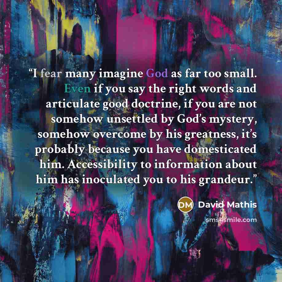 “I fear many imagine God as far too small. Even if you say the right words and articulate good doctrine, if you are not somehow unsettled by God’s mystery, somehow overcome by his greatness, it’s probably because you have domesticated him. Accessibility to information about him has inoculated you…” quote by David Mathis